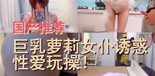 国产精品推荐：巨乳萝莉女仆极致诱惑，激情性爱操到爽翻天